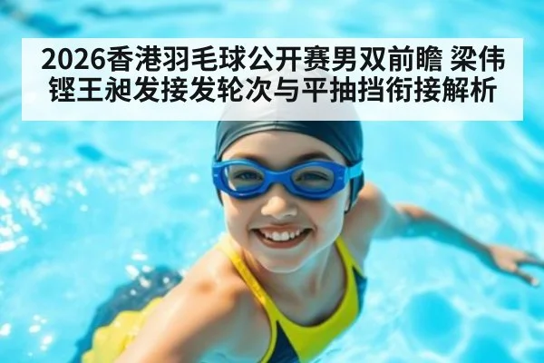 2026香港羽毛球公开赛男双前瞻 梁伟铿王昶发接发轮次与平抽挡衔接解析