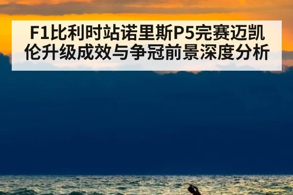F1比利时站诺里斯P5完赛迈凯伦升级成效与争冠前景深度分析